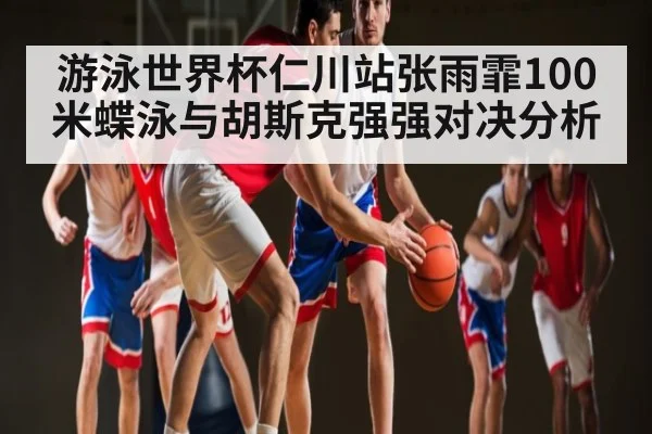 游泳世界杯仁川站张雨霏100米蝶泳与胡斯克强强对决分析