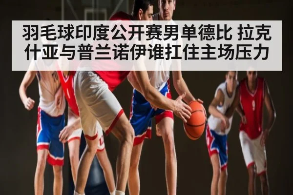 羽毛球印度公开赛男单德比 拉克什亚与普兰诺伊谁扛住主场压力