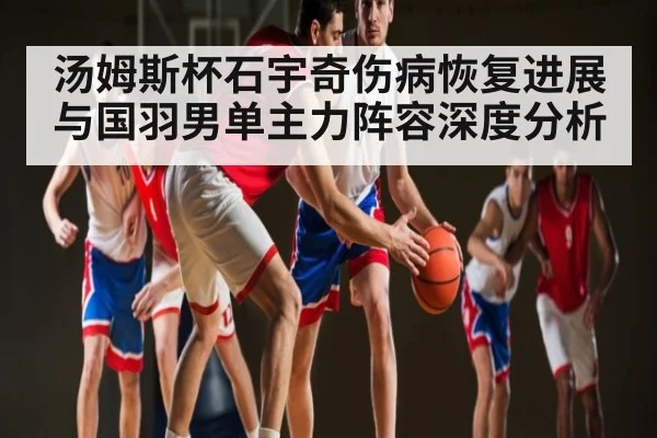 汤姆斯杯石宇奇伤病恢复进展与国羽男单主力阵容深度分析